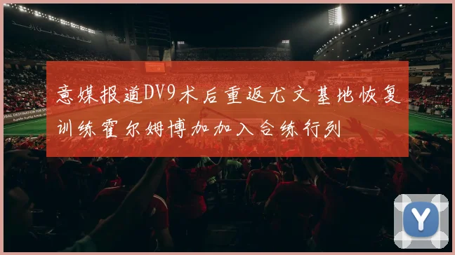 意媒报道DV9术后重返尤文基地恢复训练霍尔姆博加加入合练行列