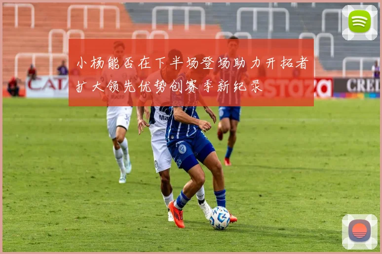 小杨能否在下半场登场助力开拓者扩大领先优势创赛季新纪录