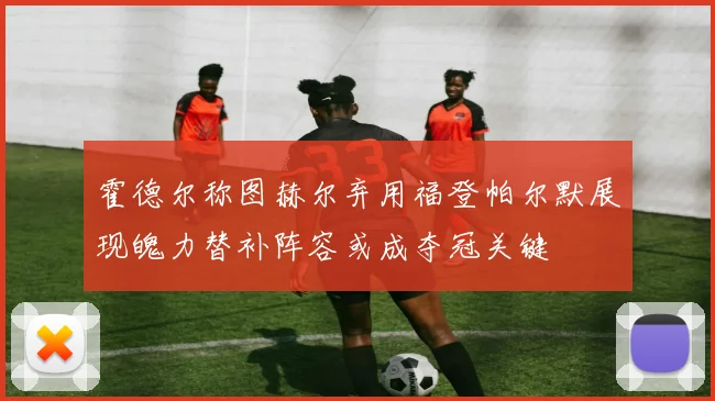 霍德尔称图赫尔弃用福登帕尔默展现魄力替补阵容或成夺冠关键