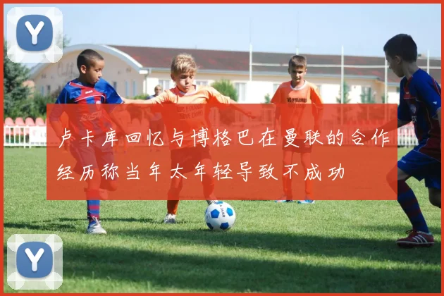 卢卡库回忆与博格巴在曼联的合作经历称当年太年轻导致不成功