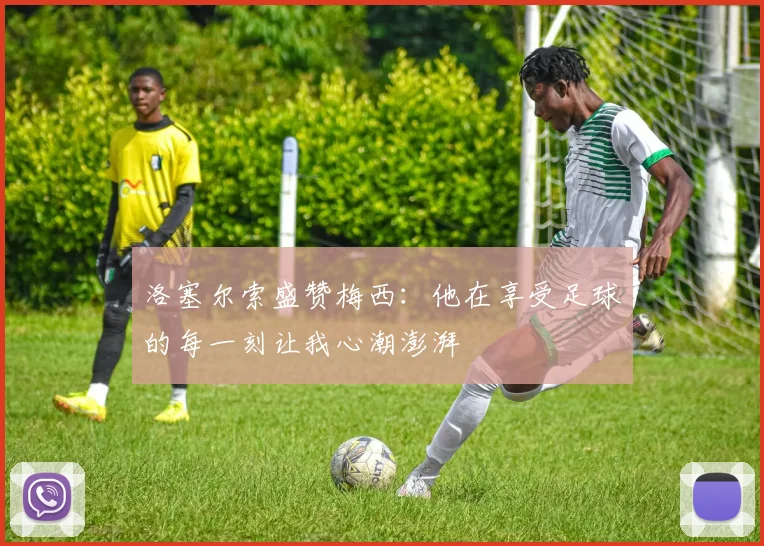 洛塞尔索盛赞梅西：他在享受足球的每一刻让我心潮澎湃