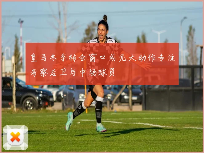 皇马冬季转会窗口或无大动作专注考察后卫与中场球员