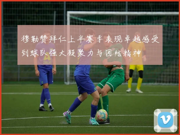 穆勒赞拜仁上半赛季表现卓越感受到球队强大凝聚力与团结精神