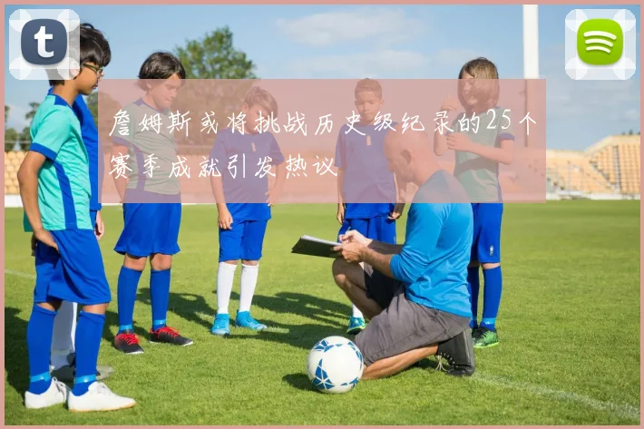 詹姆斯或将挑战历史级纪录的25个赛季成就引发热议