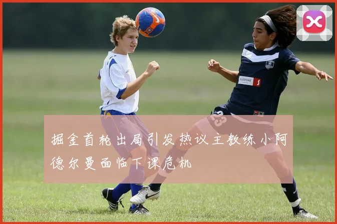 掘金首轮出局引发热议主教练小阿德尔曼面临下课危机