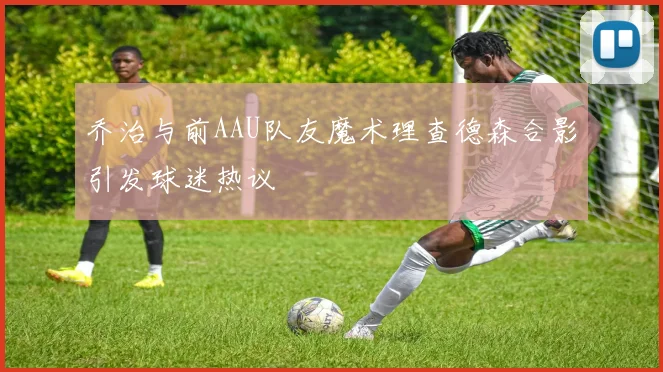 乔治与前AAU队友魔术理查德森合影引发球迷热议