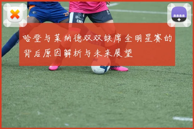 哈登与莱纳德双双缺席全明星赛的背后原因解析与未来展望
