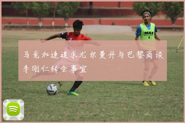 马竞加速追求尤尔曼并与巴黎商谈李刚仁转会事宜