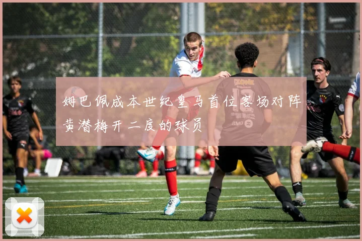 姆巴佩成本世纪皇马首位客场对阵黄潜梅开二度的球员