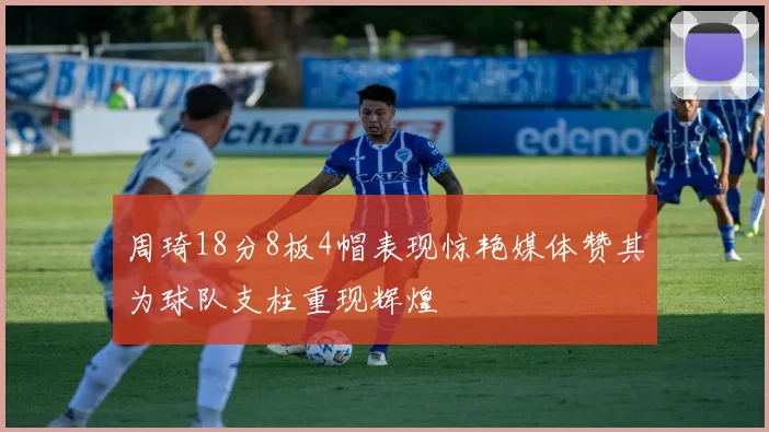 周琦18分8板4帽表现惊艳媒体赞其为球队支柱重现辉煌
