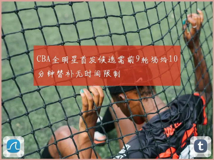 CBA全明星首发候选需前9轮场均10分钟替补无时间限制
