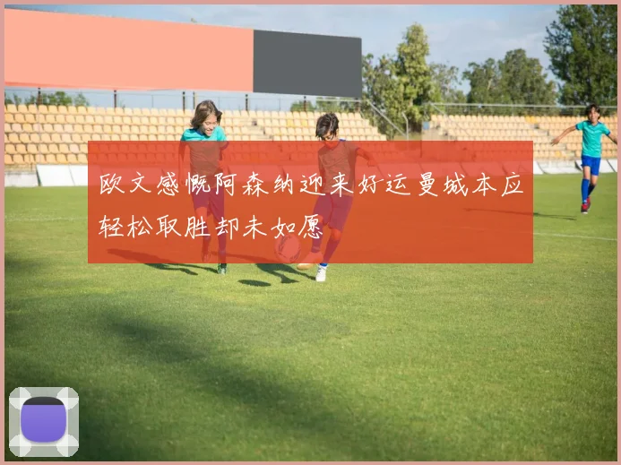 欧文感慨阿森纳迎来好运曼城本应轻松取胜却未如愿