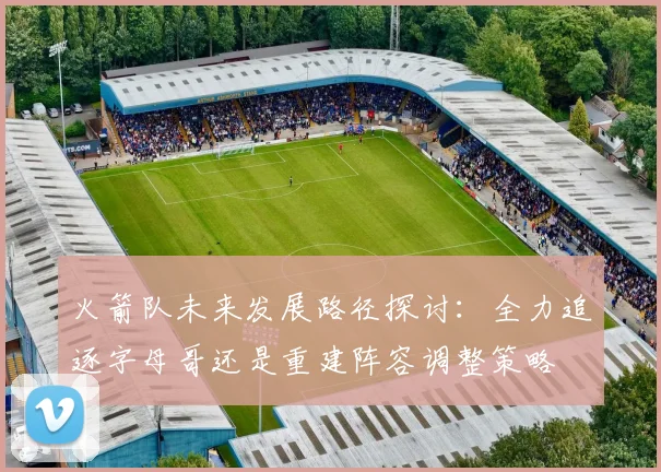 火箭队未来发展路径探讨：全力追逐字母哥还是重建阵容调整策略
