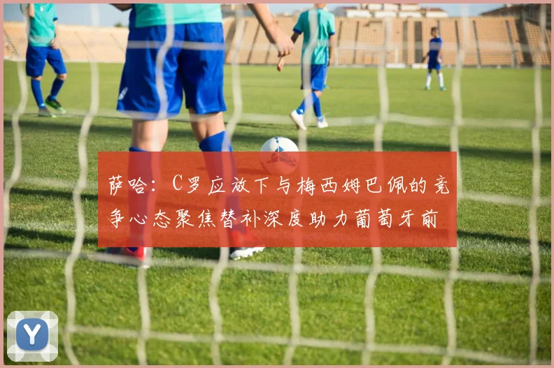 萨哈：C罗应放下与梅西姆巴佩的竞争心态聚焦替补深度助力葡萄牙前行
