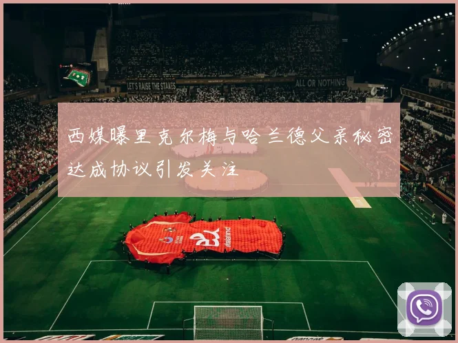 西媒曝里克尔梅与哈兰德父亲秘密达成协议引发关注