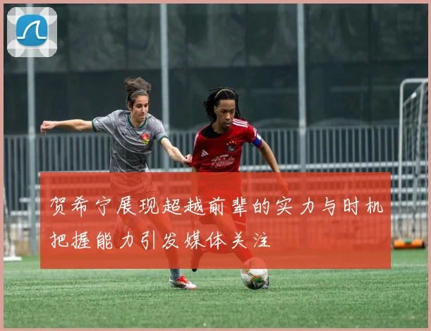 贺希宁展现超越前辈的实力与时机把握能力引发媒体关注