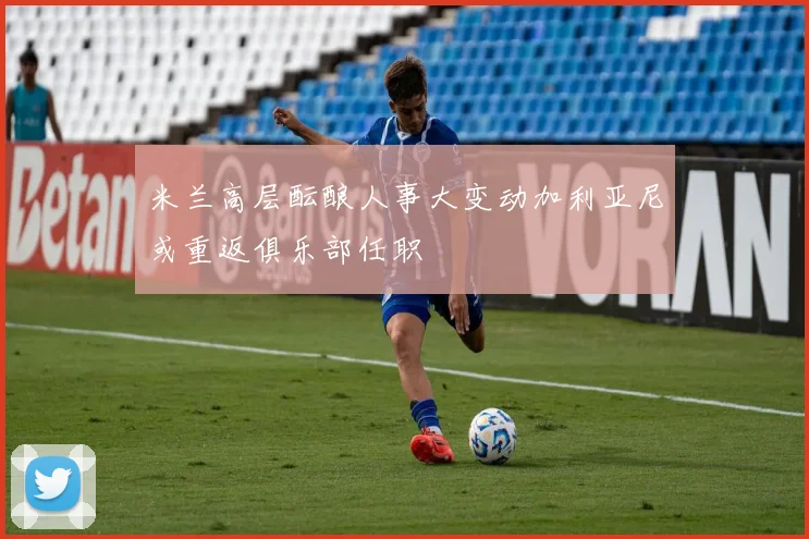 米兰高层酝酿人事大变动加利亚尼或重返俱乐部任职