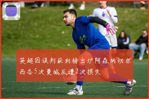英超因误判获利榜出炉阿森纳切尔西各5次曼城反遭2次损失