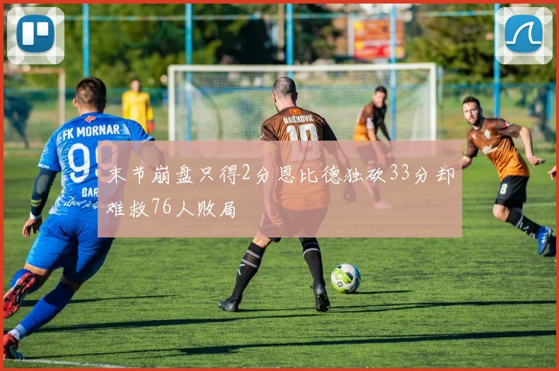 末节崩盘只得2分恩比德独砍33分却难救76人败局