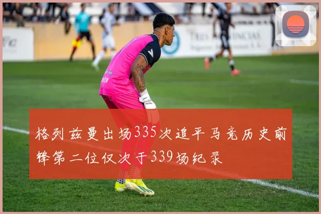 格列兹曼出场335次追平马竞历史前锋第二位仅次于339场纪录