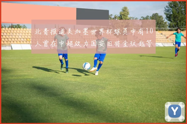 北青报道美加墨世界杯球员中有10人曾在中超效力国安旧将金玟哉等三人入选