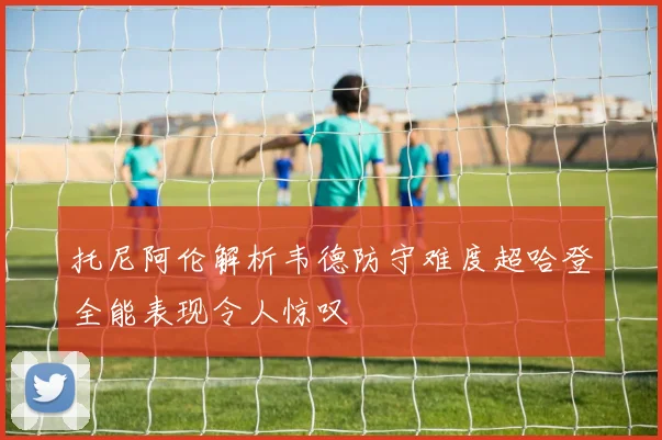 托尼阿伦解析韦德防守难度超哈登全能表现令人惊叹